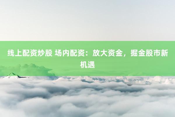 线上配资炒股 场内配资：放大资金，掘金股市新机遇
