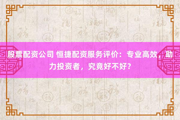 股票配资公司 恒捷配资服务评价：专业高效，助力投资者，究竟好不好？