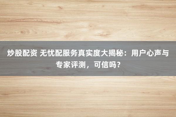 炒股配资 无忧配服务真实度大揭秘：用户心声与专家评测，可信吗？