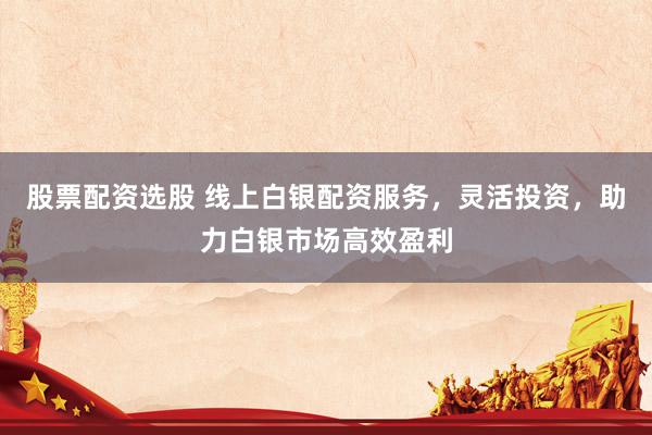 股票配资选股 线上白银配资服务，灵活投资，助力白银市场高效盈利