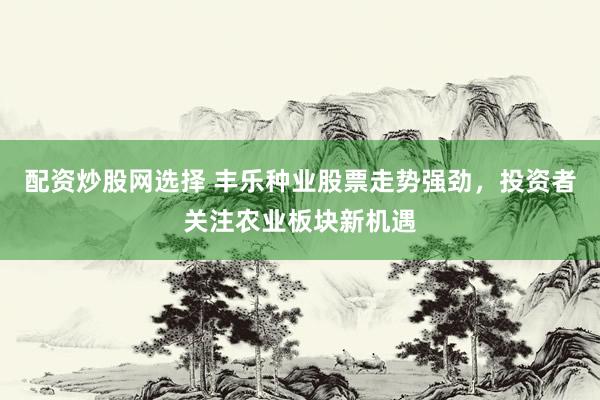配资炒股网选择 丰乐种业股票走势强劲，投资者关注农业板块新机遇