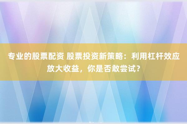 专业的股票配资 股票投资新策略：利用杠杆效应放大收益，你是否敢尝试？