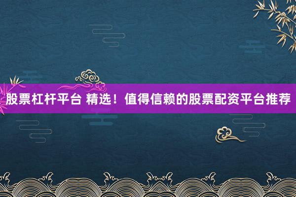 股票杠杆平台 精选！值得信赖的股票配资平台推荐