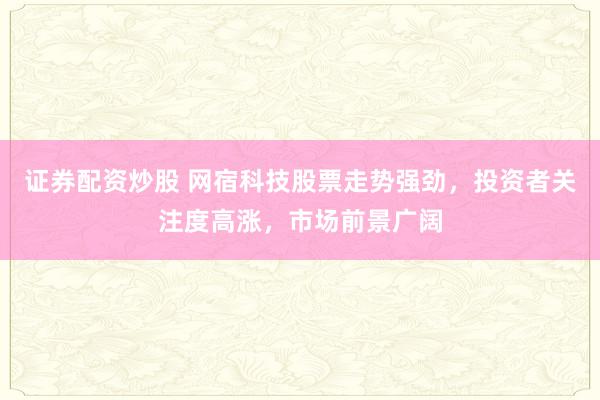 证券配资炒股 网宿科技股票走势强劲，投资者关注度高涨，市场前景广阔