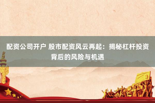 配资公司开户 股市配资风云再起：揭秘杠杆投资背后的风险与机遇
