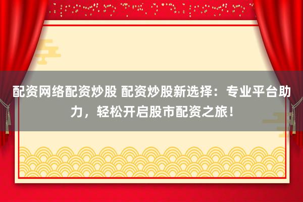 配资网络配资炒股 配资炒股新选择：专业平台助力，轻松开启股市配资之旅！