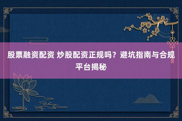 股票融资配资 炒股配资正规吗？避坑指南与合规平台揭秘