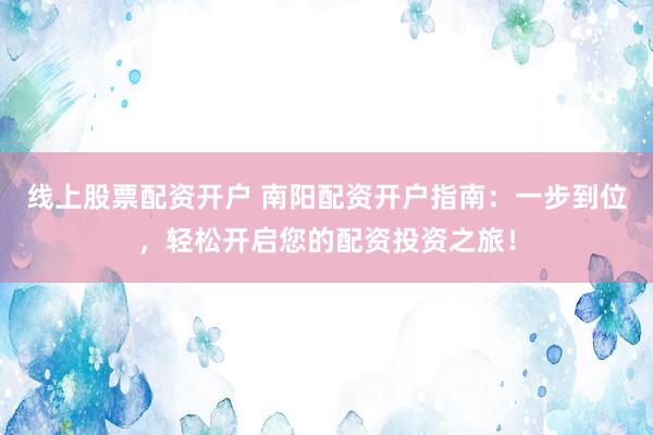 线上股票配资开户 南阳配资开户指南：一步到位，轻松开启您的配资投资之旅！