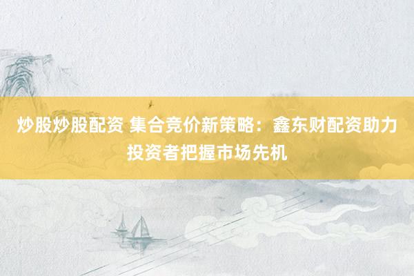 炒股炒股配资 集合竞价新策略：鑫东财配资助力投资者把握市场先机