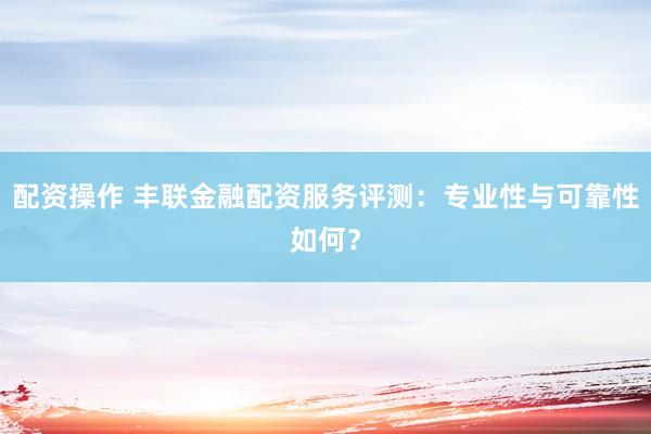 配资操作 丰联金融配资服务评测:专业性与可靠性如何?