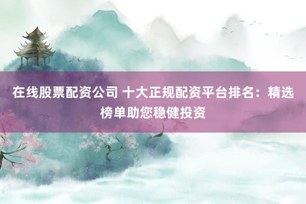 在线股票配资公司 十大正规配资平台排名：精选榜单助您稳健投资