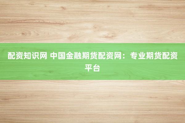 配资知识网 中国金融期货配资网：专业期货配资平台