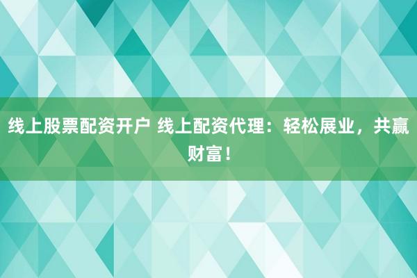 线上股票配资开户 线上配资代理：轻松展业，共赢财富！