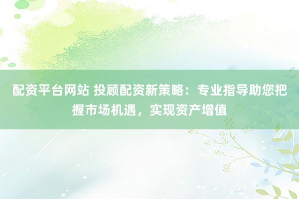 配资平台网站 投顾配资新策略：专业指导助您把握市场机遇，实现资产增值